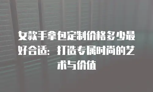 女款手拿包定制价格多少最好合适：打造专属时尚的艺术与价值