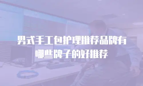 男式手工包护理推荐品牌有哪些牌子的好推荐