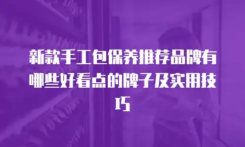 新款手工包保养推荐品牌有哪些好看点的牌子及实用技巧