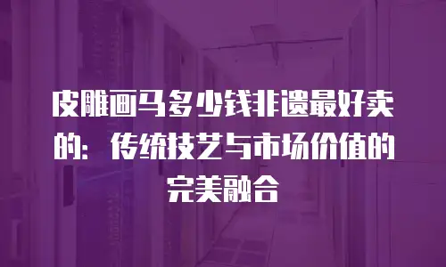 皮雕画马多少钱非遗最好卖的：传统技艺与市场价值的完美融合