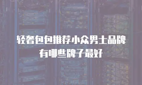 轻奢包包推荐小众男士品牌有哪些牌子最好