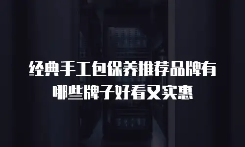 经典手工包保养推荐品牌有哪些牌子好看又实惠