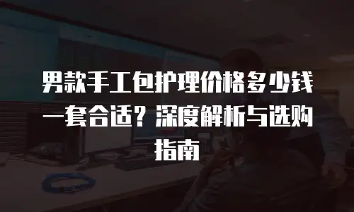 男款手工包护理价格多少钱一套合适？深度解析与选购指南
