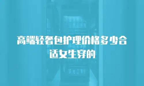 高端轻奢包护理价格多少合适女生穿的