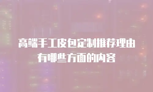 高端手工皮包定制推荐理由有哪些方面的内容