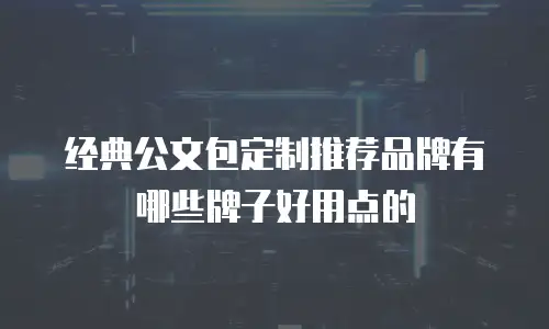 经典公文包定制推荐品牌有哪些牌子好用点的