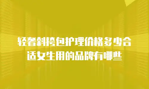 轻奢斜挎包护理价格多少合适女生用的品牌有哪些