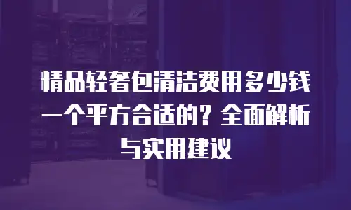 精品轻奢包清洁费用多少钱一个平方合适的？全面解析与实用建议
