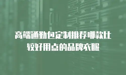 高端通勤包定制推荐哪款比较好用点的品牌衣服