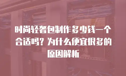 时尚轻奢包制作多少钱一个合适吗？为什么便宜很多的原因解析