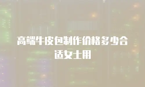 高端牛皮包制作价格多少合适女士用