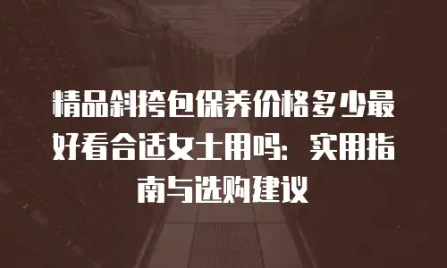 精品斜挎包保养价格多少最好看合适女士用吗：实用指南与选购建议