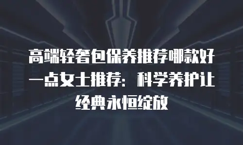 高端轻奢包保养推荐哪款好一点女士推荐：科学养护让经典永恒绽放