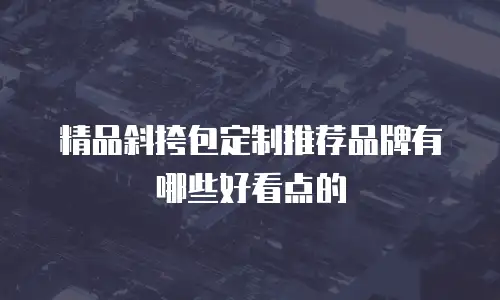 精品斜挎包定制推荐品牌有哪些好看点的