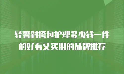 轻奢斜挎包护理多少钱一件的好看又实用的品牌推荐