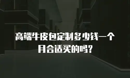 高端牛皮包定制多少钱一个月合适买的吗？