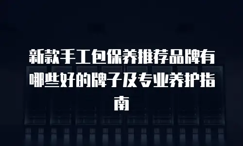 新款手工包保养推荐品牌有哪些好的牌子及专业养护指南