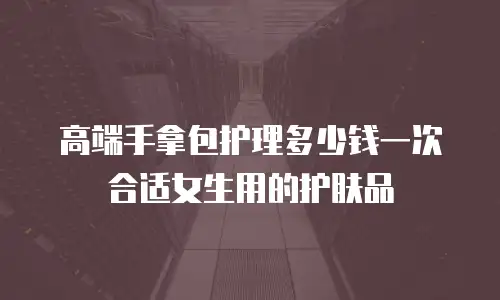 高端手拿包护理多少钱一次合适女生用的护肤品