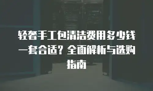 轻奢手工包清洁费用多少钱一套合适？全面解析与选购指南