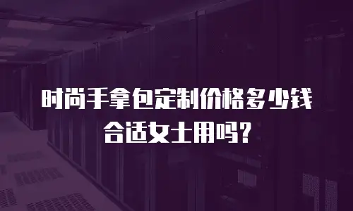 时尚手拿包定制价格多少钱合适女士用吗？