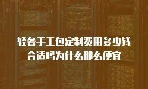 轻奢手工包定制费用多少钱合适吗为什么那么便宜
