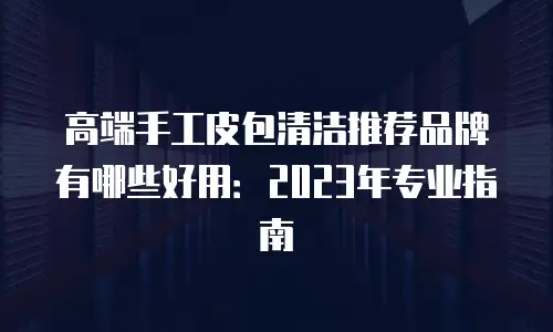 高端手工皮包清洁推荐品牌有哪些好用：2023年专业指南