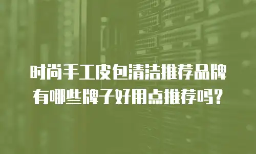 时尚手工皮包清洁推荐品牌有哪些牌子好用点推荐吗？