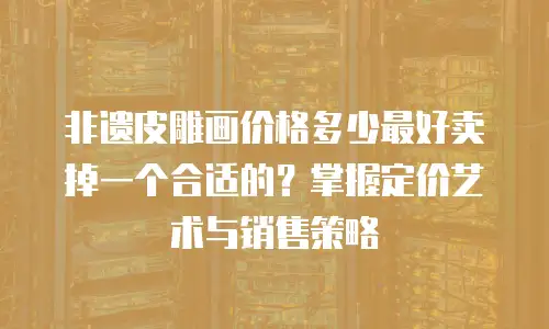 非遗皮雕画价格多少最好卖掉一个合适的？掌握定价艺术与销售策略