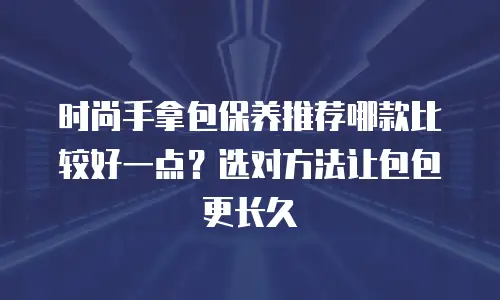 时尚手拿包保养推荐哪款比较好一点？选对方法让包包更长久