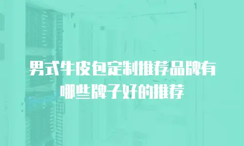 男式牛皮包定制推荐品牌有哪些牌子好的推荐