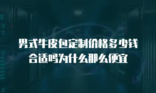 男式牛皮包定制价格多少钱合适吗为什么那么便宜