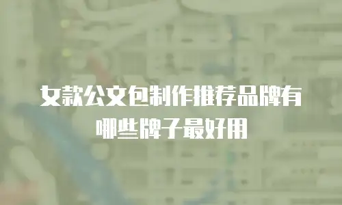 女款公文包制作推荐品牌有哪些牌子最好用