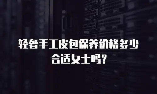 轻奢手工皮包保养价格多少合适女士吗？
