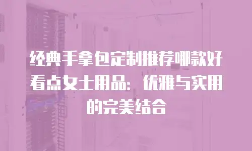 经典手拿包定制推荐哪款好看点女士用品：优雅与实用的完美结合