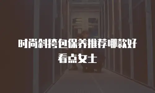 时尚斜挎包保养推荐哪款好看点女士