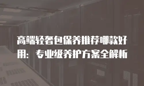 高端轻奢包保养推荐哪款好用：专业级养护方案全解析