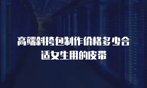 高端斜挎包制作价格多少合适女生用的皮带
