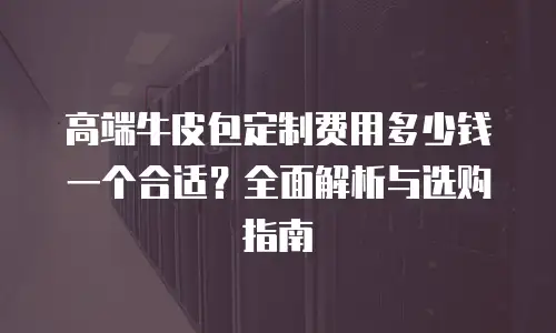 高端牛皮包定制费用多少钱一个合适？全面解析与选购指南