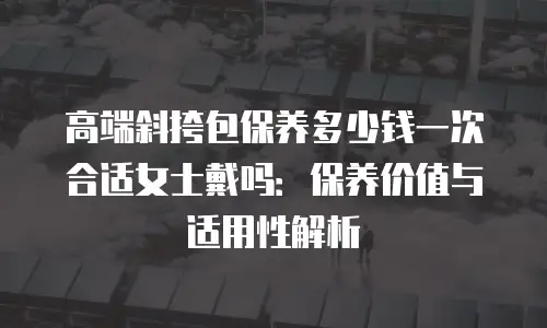 高端斜挎包保养多少钱一次合适女士戴吗：保养价值与适用性解析