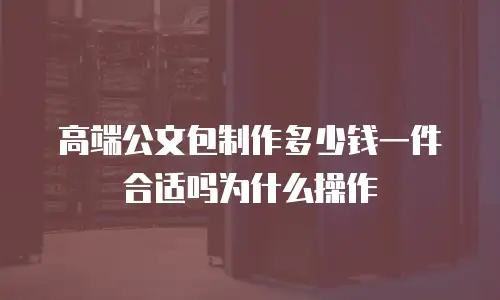 高端公文包制作多少钱一件合适吗为什么操作