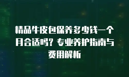 精品牛皮包保养多少钱一个月合适吗？专业养护指南与费用解析