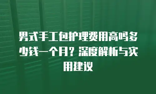 男式手工包护理费用高吗多少钱一个月？深度解析与实用建议