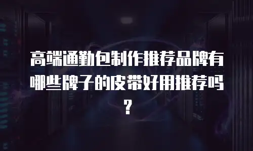 高端通勤包制作推荐品牌有哪些牌子的皮带好用推荐吗？
