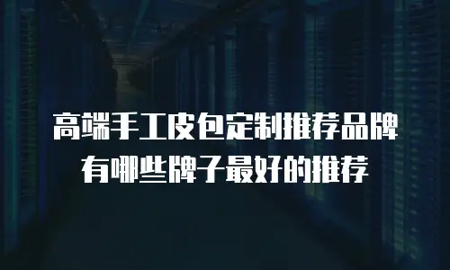 高端手工皮包定制推荐品牌有哪些牌子最好的推荐