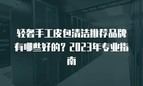 轻奢手工皮包清洁推荐品牌有哪些好的？2023年专业指南