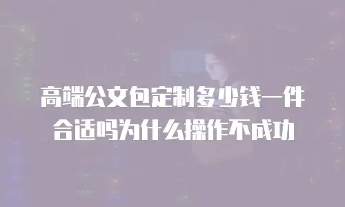 高端公文包定制多少钱一件合适吗为什么操作不成功