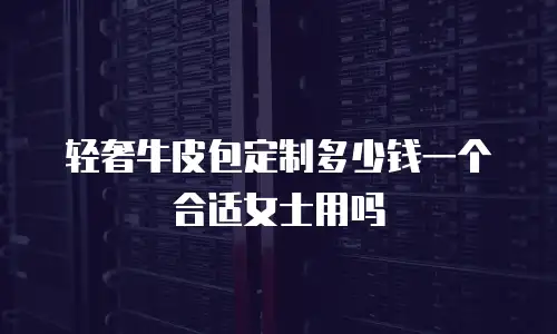 轻奢牛皮包定制多少钱一个合适女士用吗