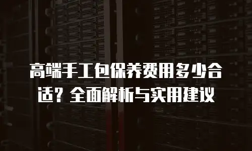 高端手工包保养费用多少合适？全面解析与实用建议
