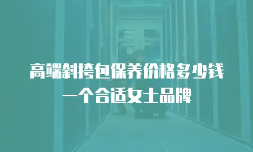 高端斜挎包保养价格多少钱一个合适女士品牌