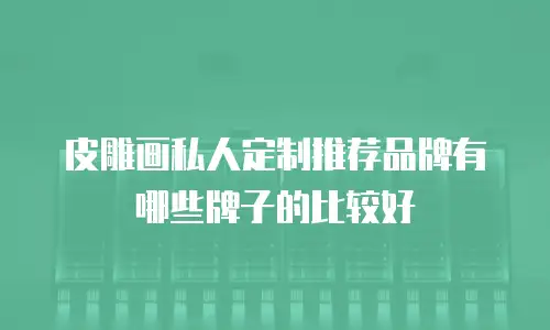 皮雕画私人定制推荐品牌有哪些牌子的比较好